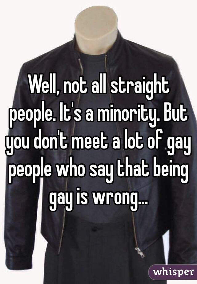 Well, not all straight people. It's a minority. But you don't meet a lot of gay people who say that being gay is wrong...