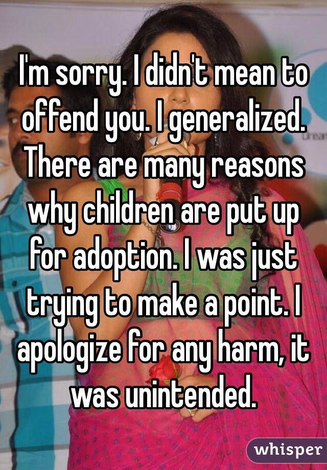 I'm sorry. I didn't mean to offend you. I generalized. There are many reasons why children are put up for adoption. I was just trying to make a point. I apologize for any harm, it was unintended.