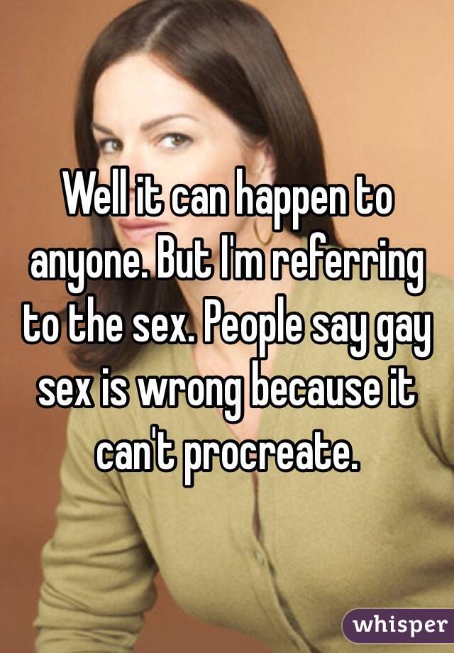 Well it can happen to anyone. But I'm referring to the sex. People say gay sex is wrong because it can't procreate.