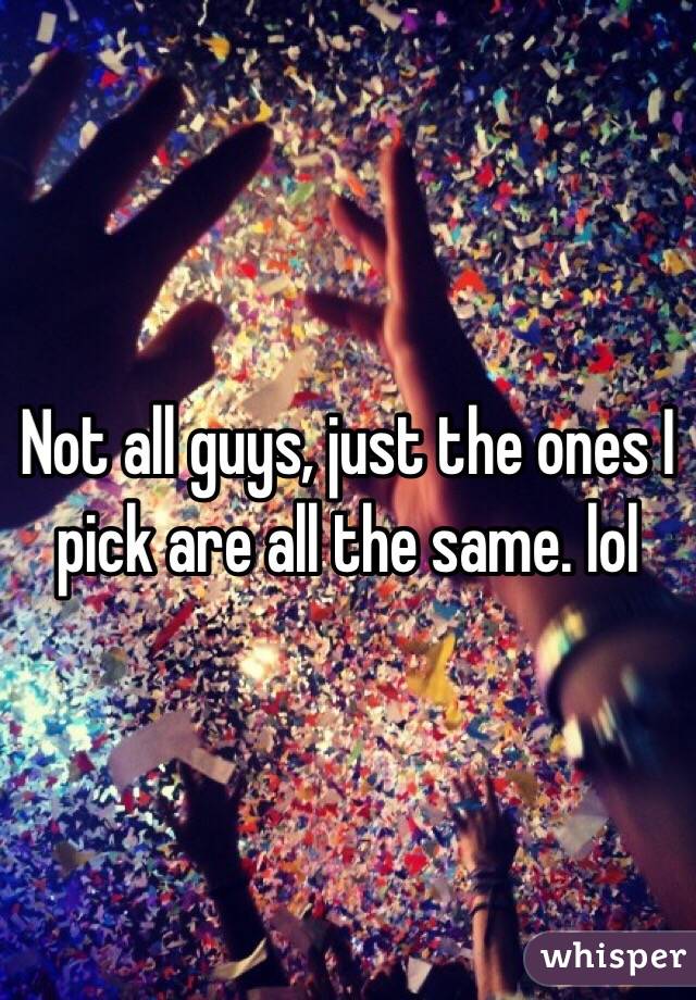 Not all guys, just the ones I pick are all the same. lol