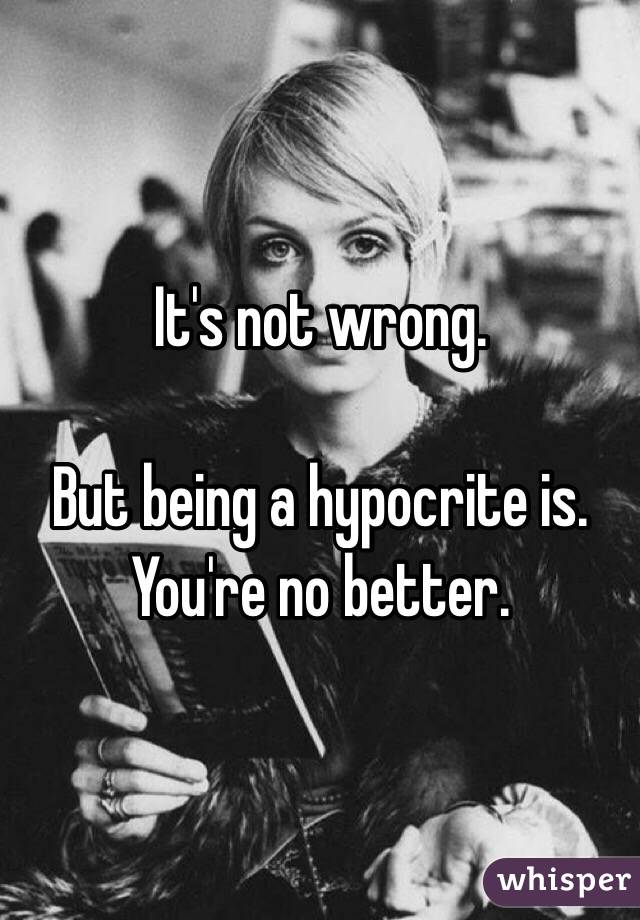 It's not wrong.

But being a hypocrite is.
You're no better.