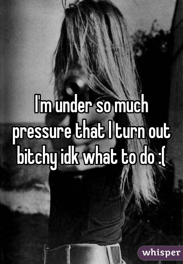 I'm under so much pressure that I turn out bitchy idk what to do :( 