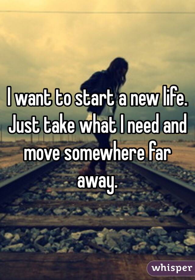 I want to start a new life. Just take what I need and move somewhere far away. 