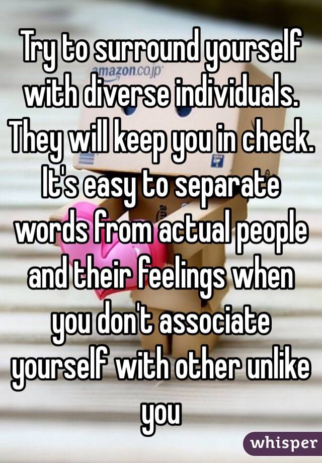 Try to surround yourself with diverse individuals. They will keep you in check. It's easy to separate words from actual people and their feelings when you don't associate yourself with other unlike you 