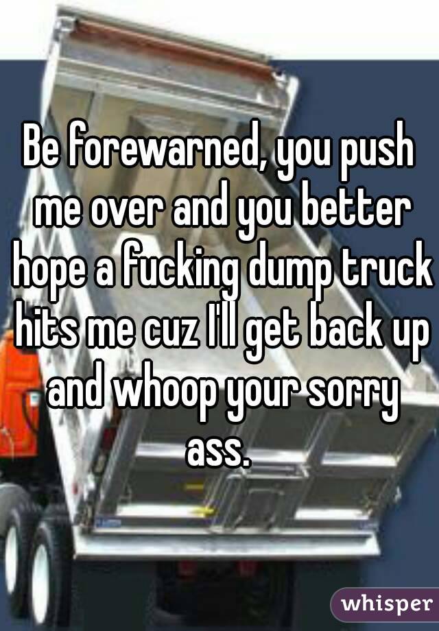 Be forewarned, you push me over and you better hope a fucking dump truck hits me cuz I'll get back up and whoop your sorry ass. 