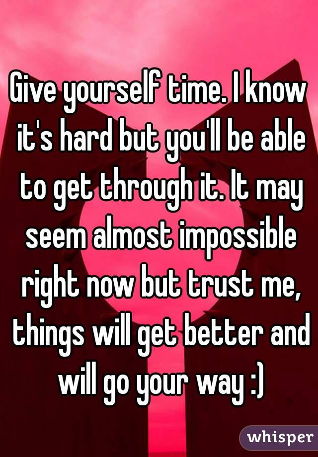 Give yourself time. I know it's hard but you'll be able to get through it. It may seem almost impossible right now but trust me, things will get better and will go your way :)