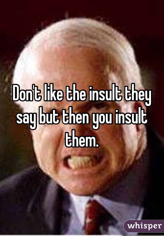 Don't like the insult they say but then you insult them.