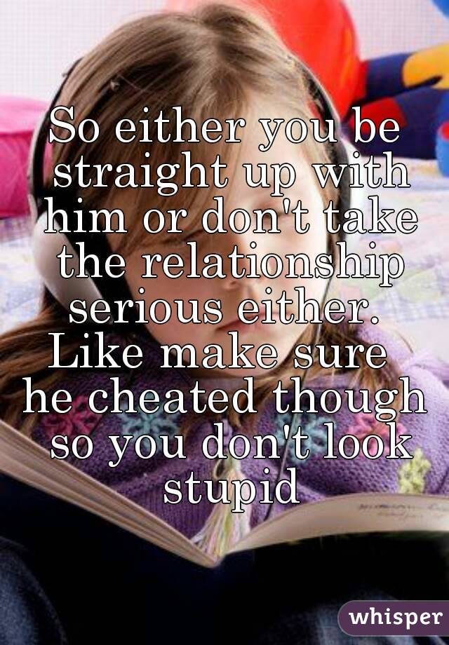 So either you be straight up with him or don't take the relationship serious either. 
Like make sure 
he cheated though so you don't look stupid