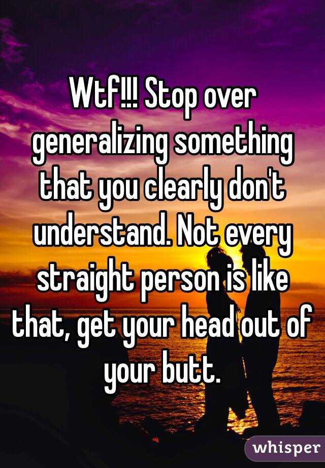 Wtf!!! Stop over generalizing something that you clearly don't understand. Not every straight person is like that, get your head out of your butt. 