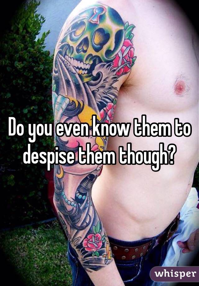 Do you even know them to despise them though?