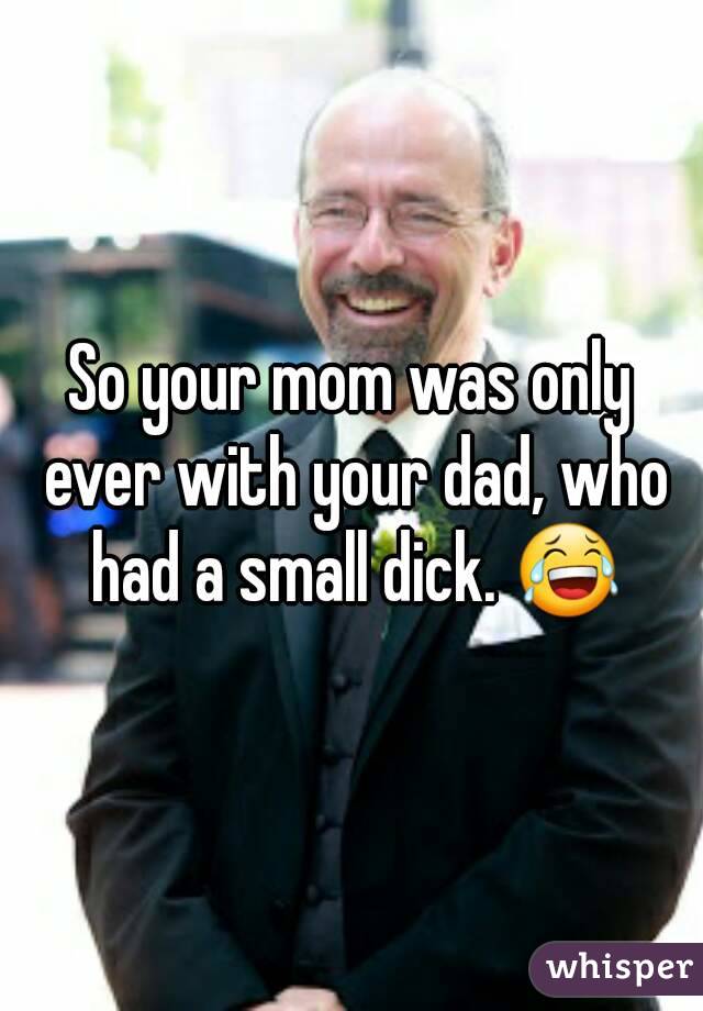 So your mom was only ever with your dad, who had a small dick. 😂