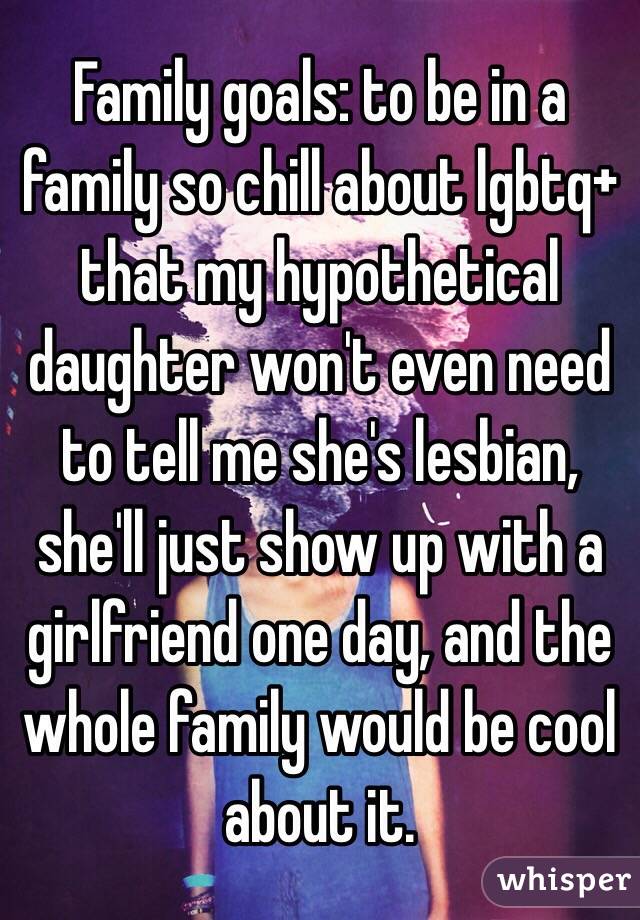   Family goals: to be in a family so chill about lgbtq+ that my hypothetical daughter won't even need to tell me she's lesbian, she'll just show up with a girlfriend one day, and the whole family would be cool about it. 