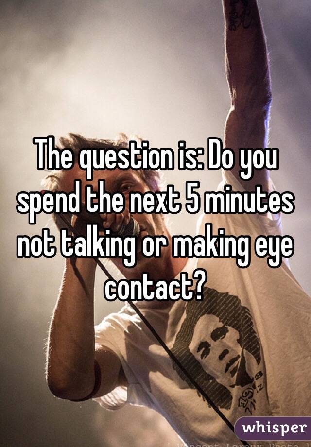 The question is: Do you spend the next 5 minutes not talking or making eye contact?