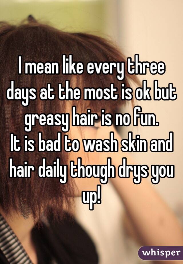 I mean like every three days at the most is ok but greasy hair is no fun. 
It is bad to wash skin and hair daily though drys you up! 