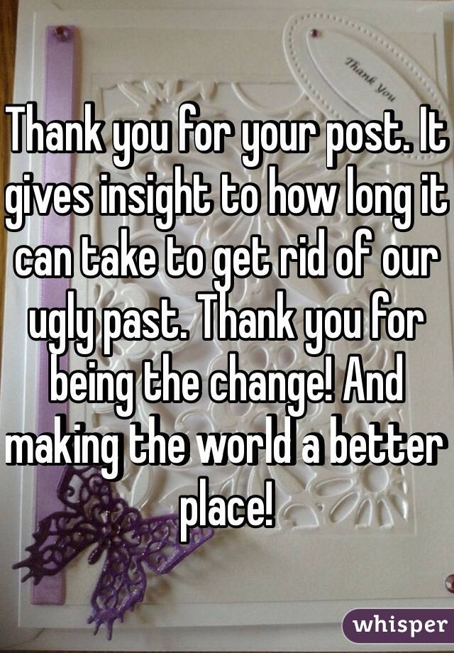 Thank you for your post. It gives insight to how long it can take to get rid of our ugly past. Thank you for being the change! And making the world a better place! 