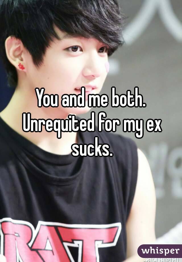 You and me both. Unrequited for my ex sucks.