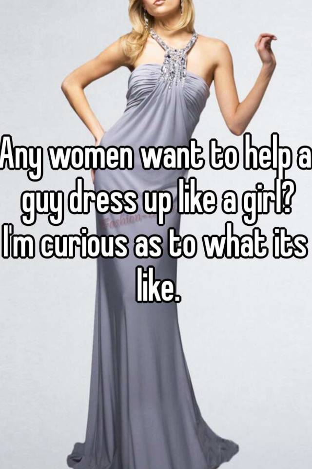 Any women want to help a guy dress up like a girl? I'm curious as to