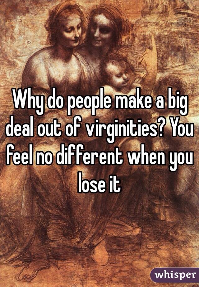 Why do people make a big deal out of virginities? You feel no different when you lose it