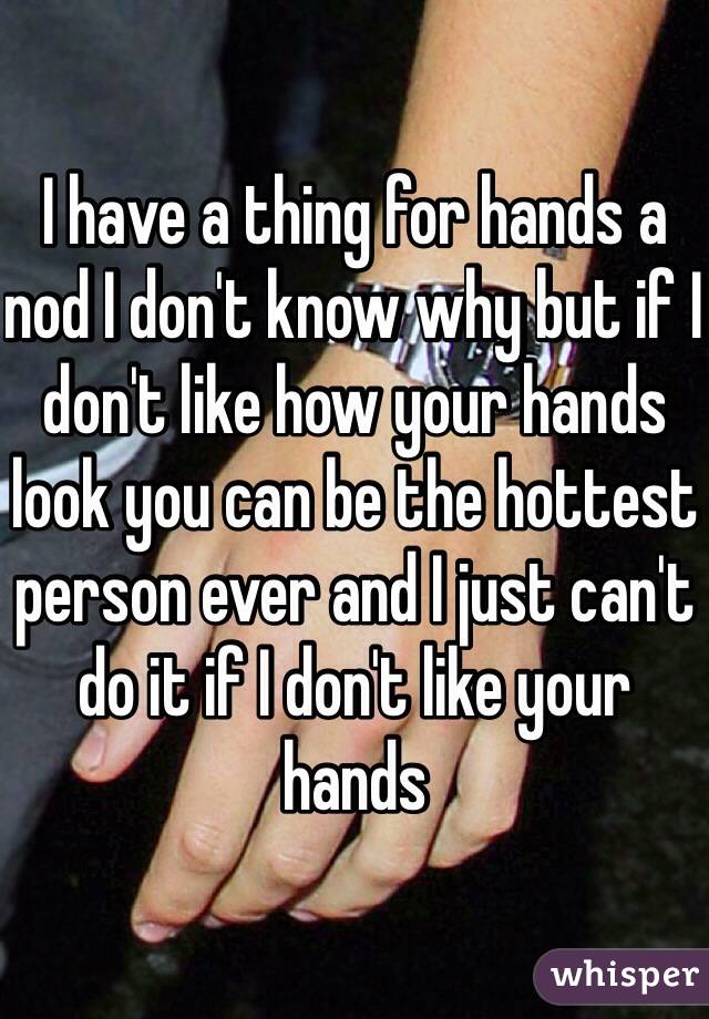 I have a thing for hands a nod I don't know why but if I don't like how your hands look you can be the hottest person ever and I just can't do it if I don't like your hands