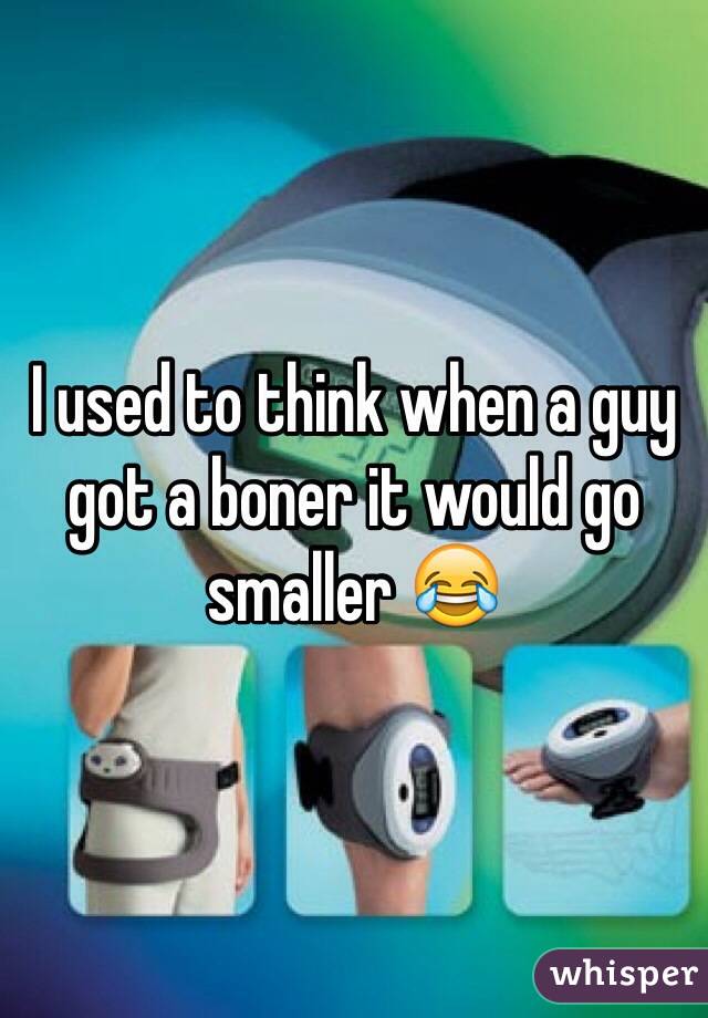 I used to think when a guy got a boner it would go smaller 😂