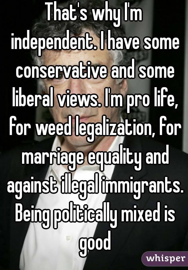 That's why I'm independent. I have some conservative and some liberal views. I'm pro life, for weed legalization, for marriage equality and against illegal immigrants. Being politically mixed is good