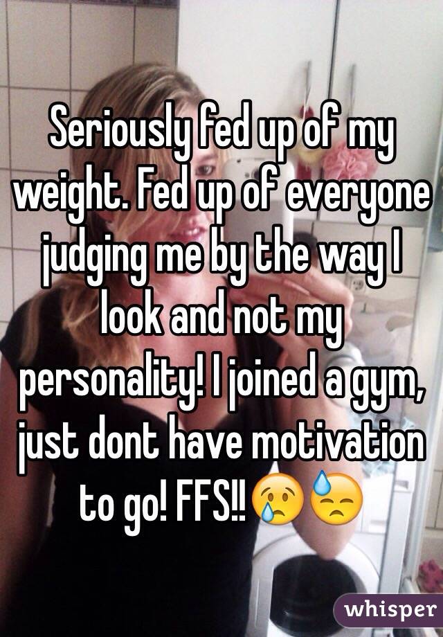 Seriously fed up of my weight. Fed up of everyone judging me by the way I look and not my personality! I joined a gym, just dont have motivation to go! FFS!!😢😓