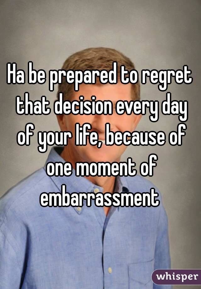 Ha be prepared to regret that decision every day of your life, because of one moment of embarrassment 