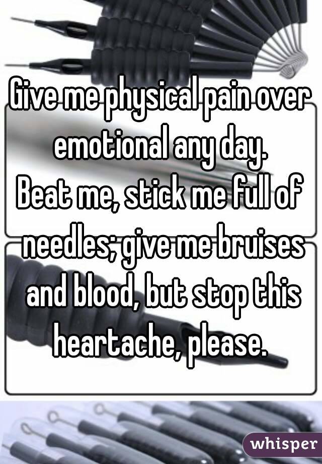 Give me physical pain over emotional any day. 
Beat me, stick me full of needles; give me bruises and blood, but stop this heartache, please. 