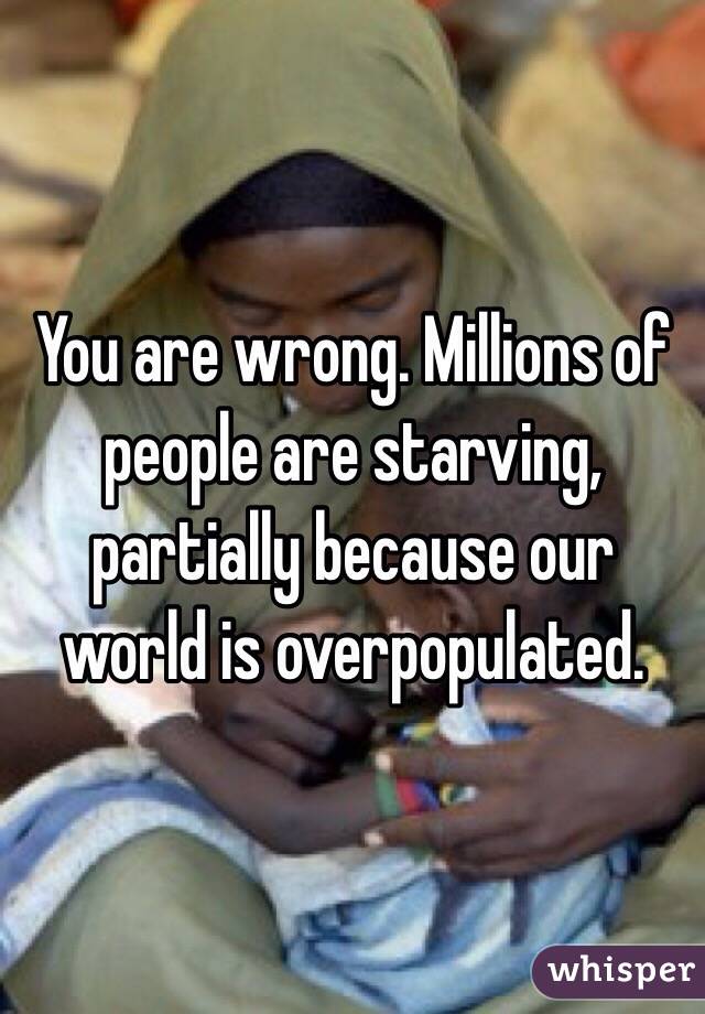 You are wrong. Millions of people are starving, partially because our world is overpopulated. 