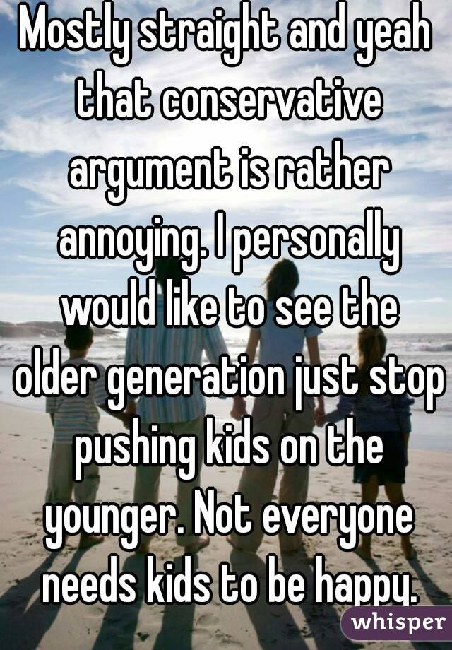 Mostly straight and yeah that conservative argument is rather annoying. I personally would like to see the older generation just stop pushing kids on the younger. Not everyone needs kids to be happy.