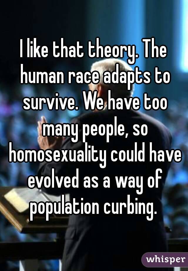 I like that theory. The human race adapts to survive. We have too many people, so homosexuality could have evolved as a way of population curbing. 