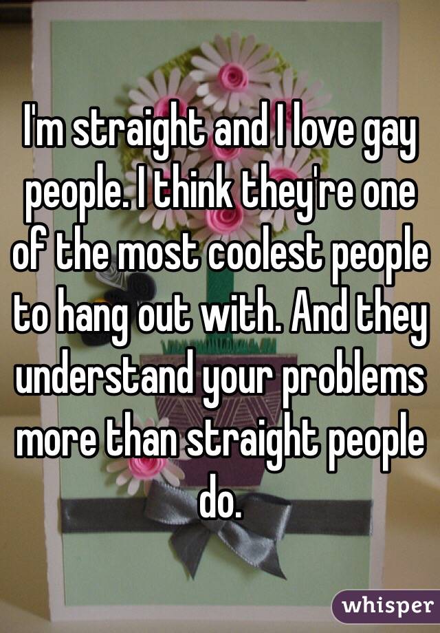 I'm straight and I love gay people. I think they're one of the most coolest people to hang out with. And they understand your problems more than straight people do.