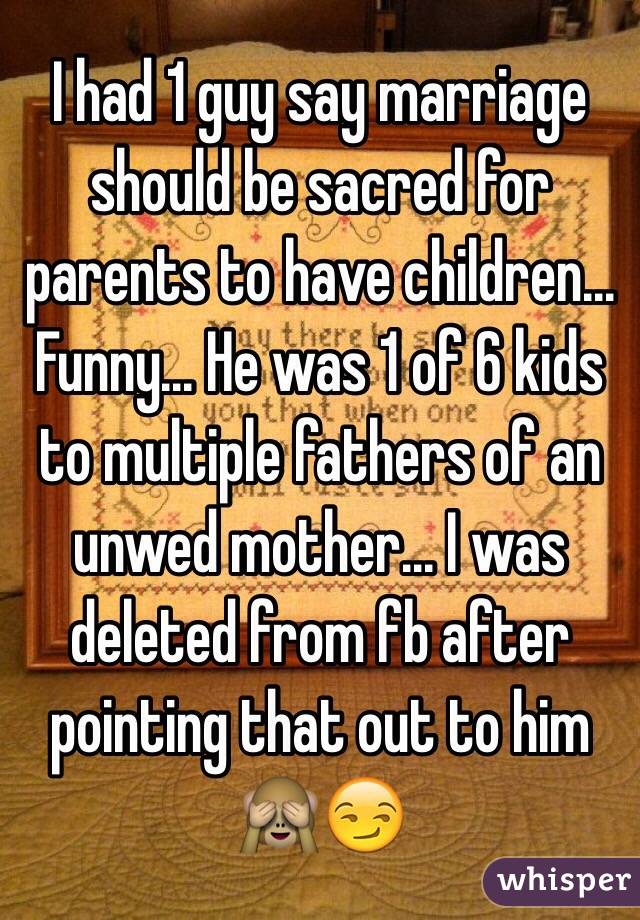 I had 1 guy say marriage should be sacred for parents to have children... Funny... He was 1 of 6 kids to multiple fathers of an unwed mother... I was deleted from fb after pointing that out to him 🙈😏