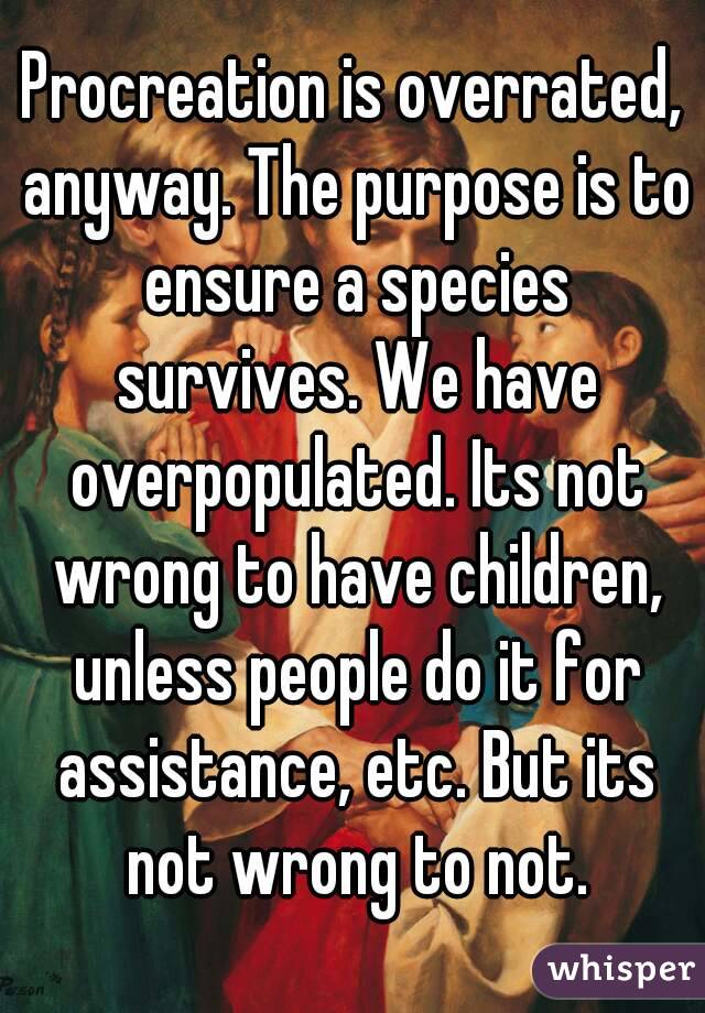 Procreation is overrated, anyway. The purpose is to ensure a species survives. We have overpopulated. Its not wrong to have children, unless people do it for assistance, etc. But its not wrong to not.