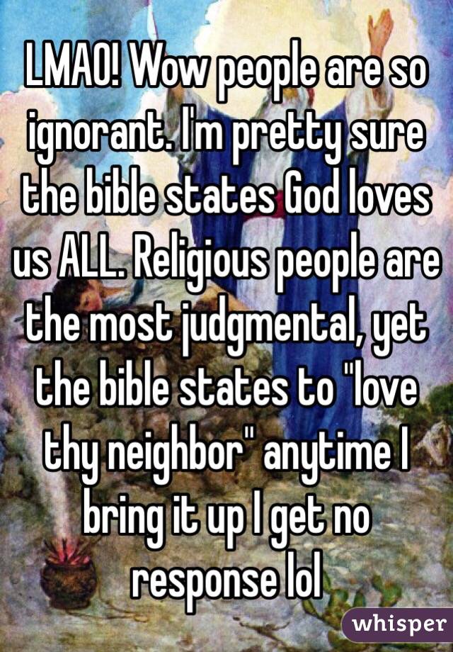 LMAO! Wow people are so ignorant. I'm pretty sure the bible states God loves us ALL. Religious people are the most judgmental, yet the bible states to "love thy neighbor" anytime I bring it up I get no response lol 