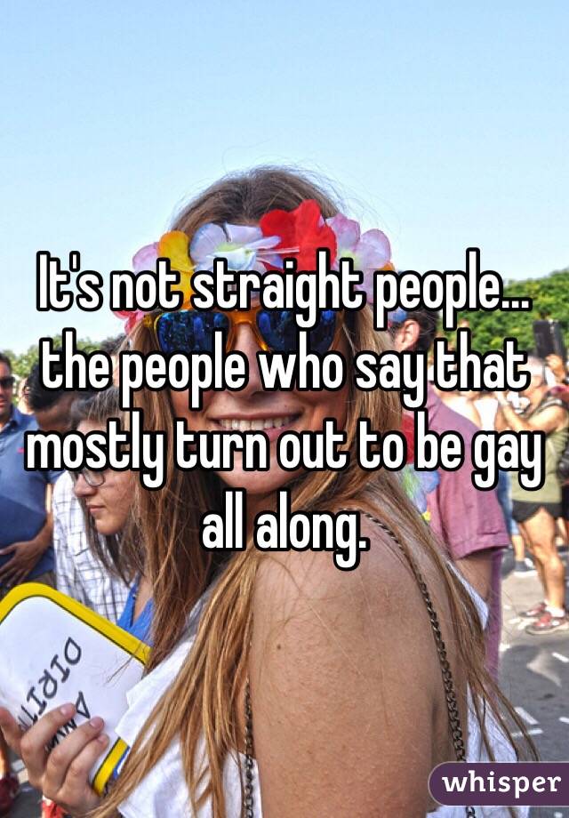 It's not straight people... the people who say that mostly turn out to be gay all along.