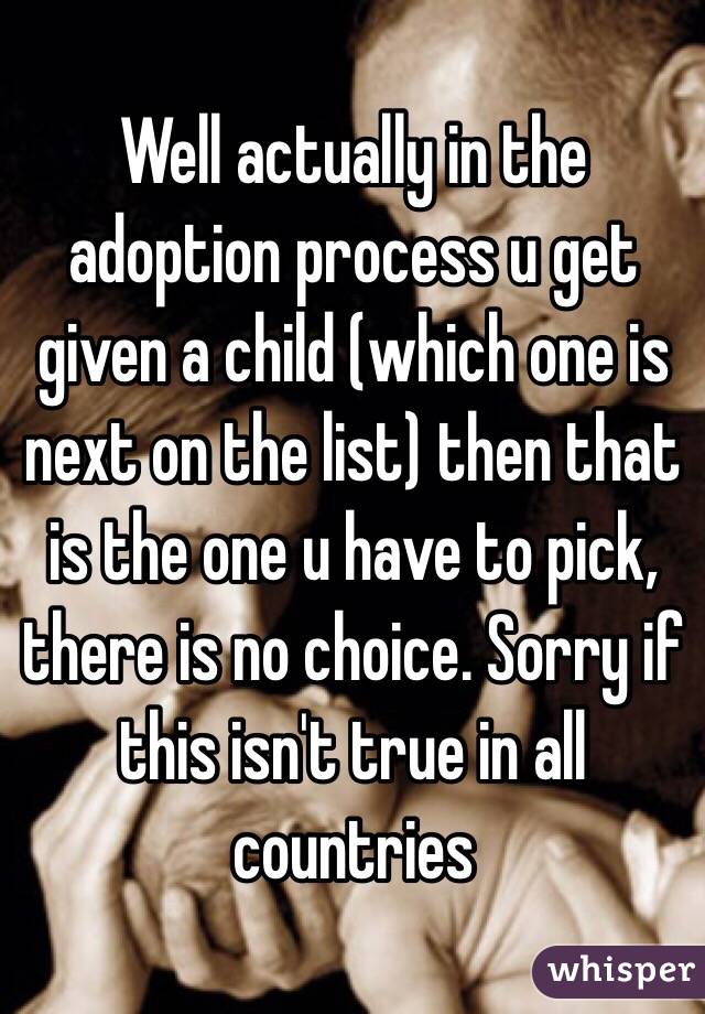 Well actually in the adoption process u get given a child (which one is next on the list) then that is the one u have to pick, there is no choice. Sorry if this isn't true in all countries 