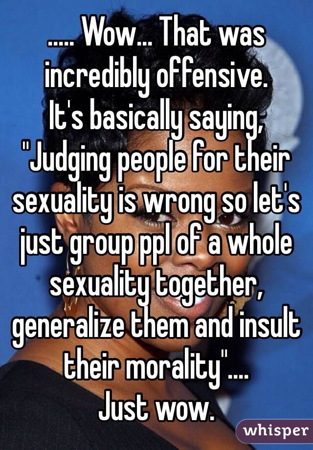 ..... Wow... That was incredibly offensive.
It's basically saying, 
"Judging people for their sexuality is wrong so let's just group ppl of a whole sexuality together, generalize them and insult their morality"....
Just wow.