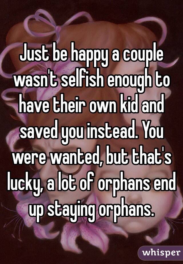 Just be happy a couple wasn't selfish enough to have their own kid and saved you instead. You were wanted, but that's lucky, a lot of orphans end up staying orphans.