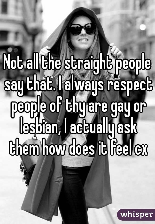 Not all the straight people say that. I always respect people of thy are gay or lesbian, I actually ask them how does it feel cx