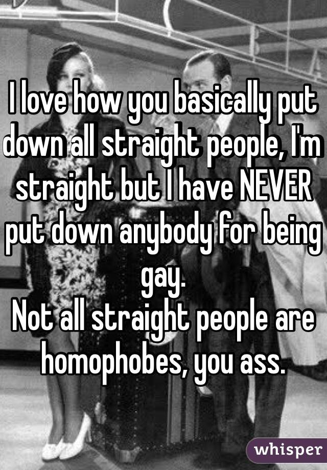 I love how you basically put down all straight people, I'm straight but I have NEVER put down anybody for being gay. 
Not all straight people are homophobes, you ass. 