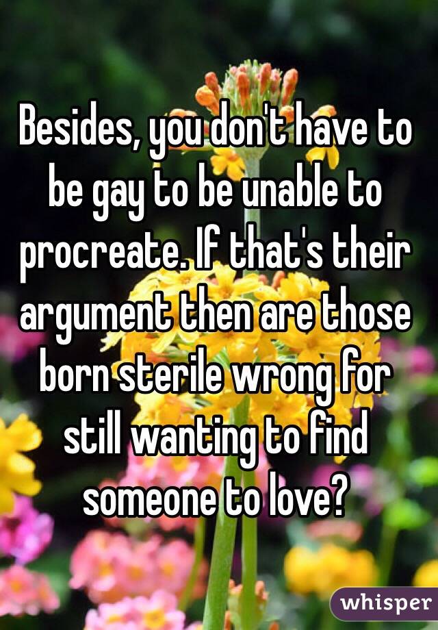 Besides, you don't have to be gay to be unable to procreate. If that's their argument then are those born sterile wrong for still wanting to find someone to love?