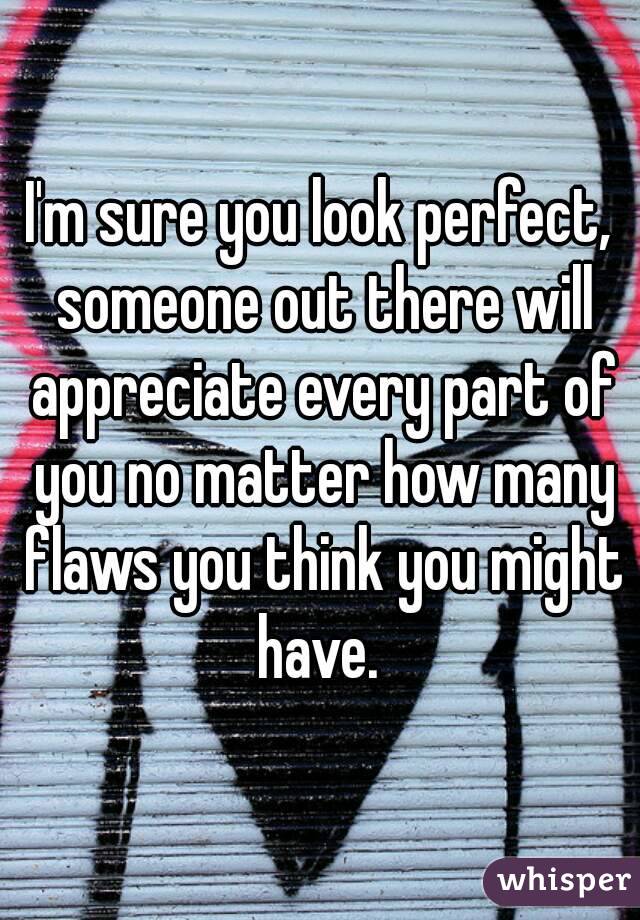 I'm sure you look perfect, someone out there will appreciate every part of you no matter how many flaws you think you might have. 