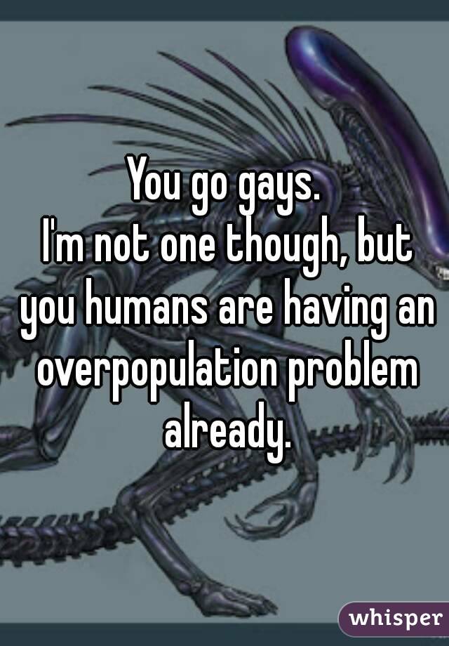 You go gays.
 I'm not one though, but you humans are having an overpopulation problem already.