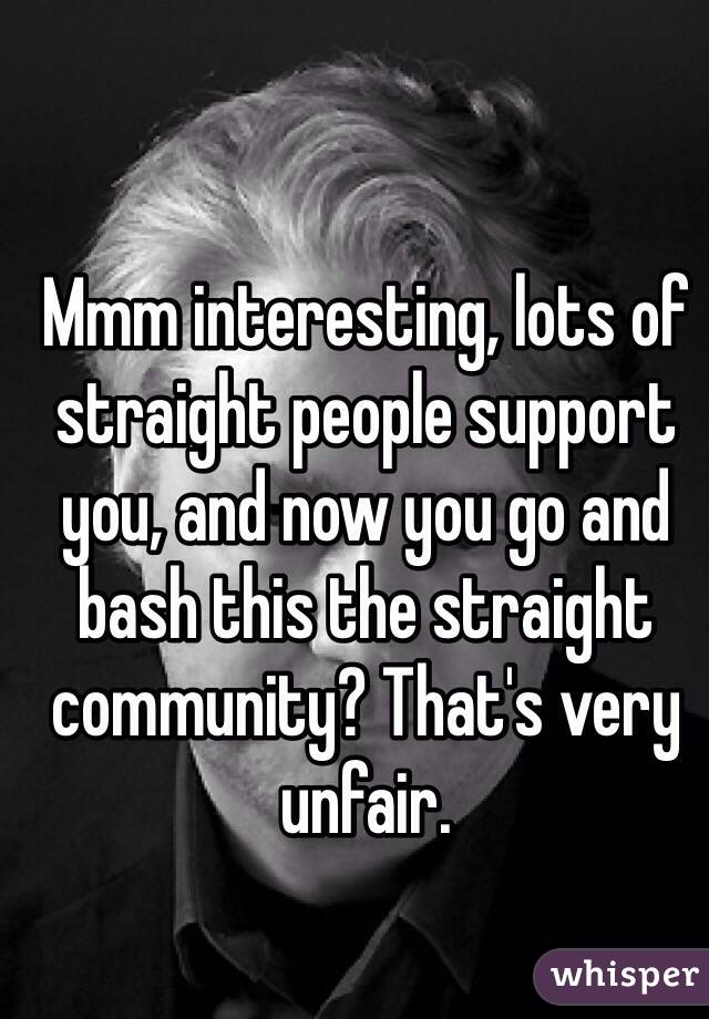 Mmm interesting, lots of straight people support you, and now you go and bash this the straight community? That's very unfair. 