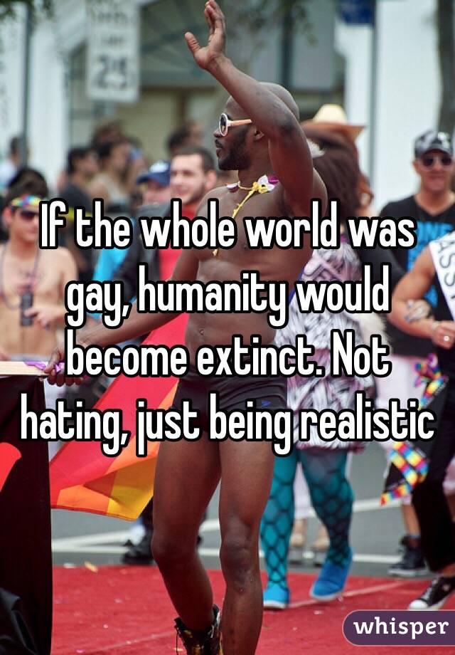 If the whole world was gay, humanity would become extinct. Not hating, just being realistic 