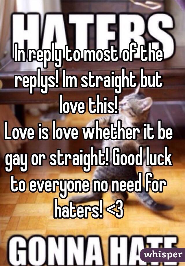 In reply to most of the replys! Im straight but love this!
Love is love whether it be gay or straight! Good luck to everyone no need for haters! <3