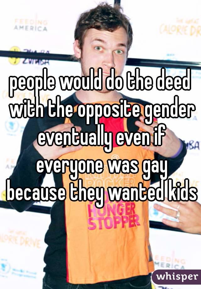 people would do the deed with the opposite gender eventually even if everyone was gay because they wanted kids