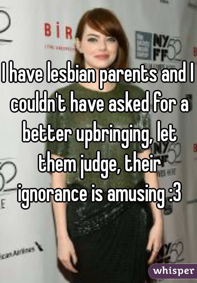 I have lesbian parents and I couldn't have asked for a better upbringing, let them judge, their ignorance is amusing :3