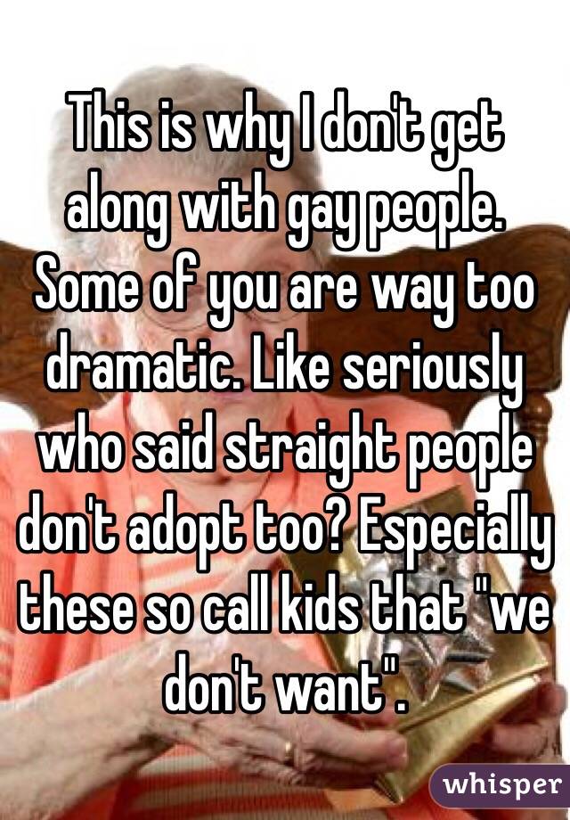 This is why I don't get along with gay people. Some of you are way too dramatic. Like seriously who said straight people don't adopt too? Especially these so call kids that "we don't want". 